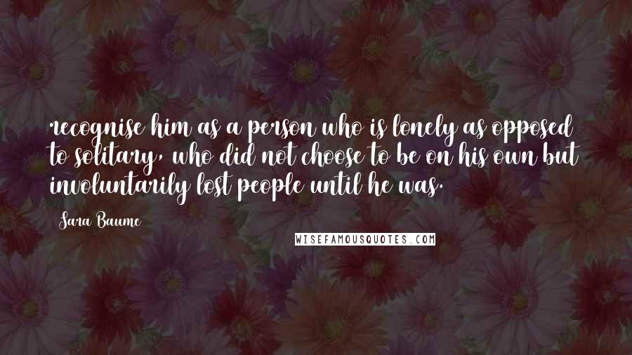 Sara Baume Quotes: recognise him as a person who is lonely as opposed to solitary, who did not choose to be on his own but involuntarily lost people until he was.