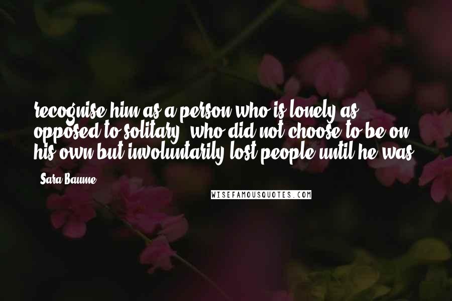 Sara Baume Quotes: recognise him as a person who is lonely as opposed to solitary, who did not choose to be on his own but involuntarily lost people until he was.