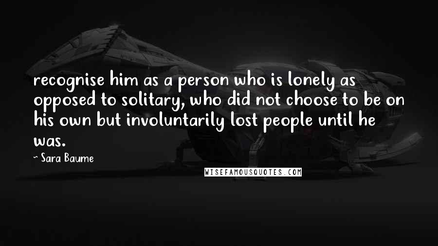 Sara Baume Quotes: recognise him as a person who is lonely as opposed to solitary, who did not choose to be on his own but involuntarily lost people until he was.