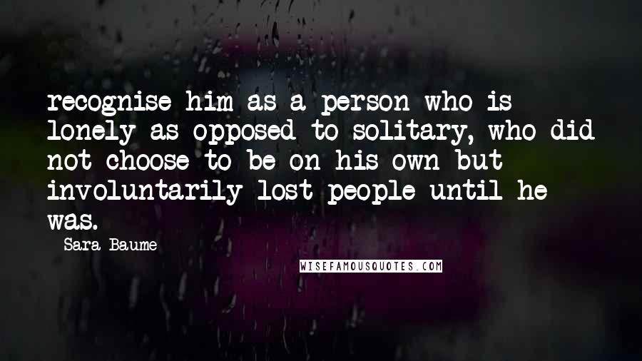 Sara Baume Quotes: recognise him as a person who is lonely as opposed to solitary, who did not choose to be on his own but involuntarily lost people until he was.