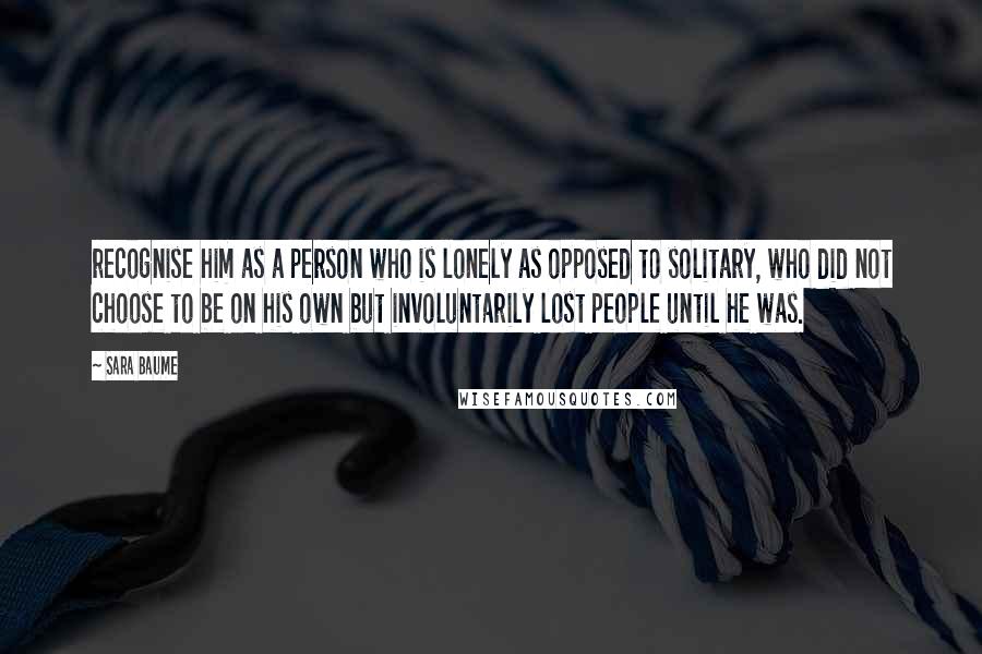 Sara Baume Quotes: recognise him as a person who is lonely as opposed to solitary, who did not choose to be on his own but involuntarily lost people until he was.