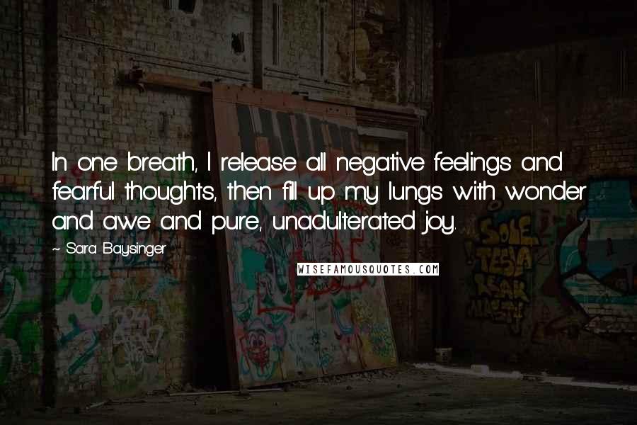 Sara Baysinger Quotes: In one breath, I release all negative feelings and fearful thoughts, then fill up my lungs with wonder and awe and pure, unadulterated joy.