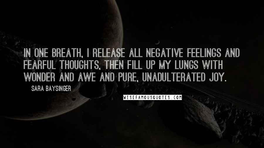 Sara Baysinger Quotes: In one breath, I release all negative feelings and fearful thoughts, then fill up my lungs with wonder and awe and pure, unadulterated joy.
