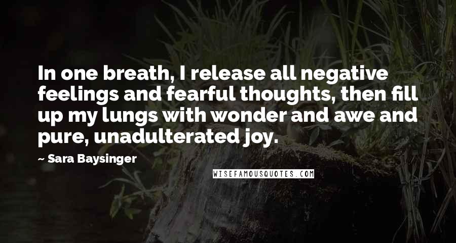 Sara Baysinger Quotes: In one breath, I release all negative feelings and fearful thoughts, then fill up my lungs with wonder and awe and pure, unadulterated joy.