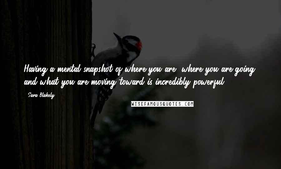 Sara Blakely Quotes: Having a mental snapshot of where you are, where you are going, and what you are moving toward is incredibly powerful.