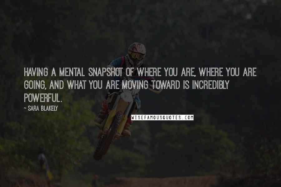 Sara Blakely Quotes: Having a mental snapshot of where you are, where you are going, and what you are moving toward is incredibly powerful.