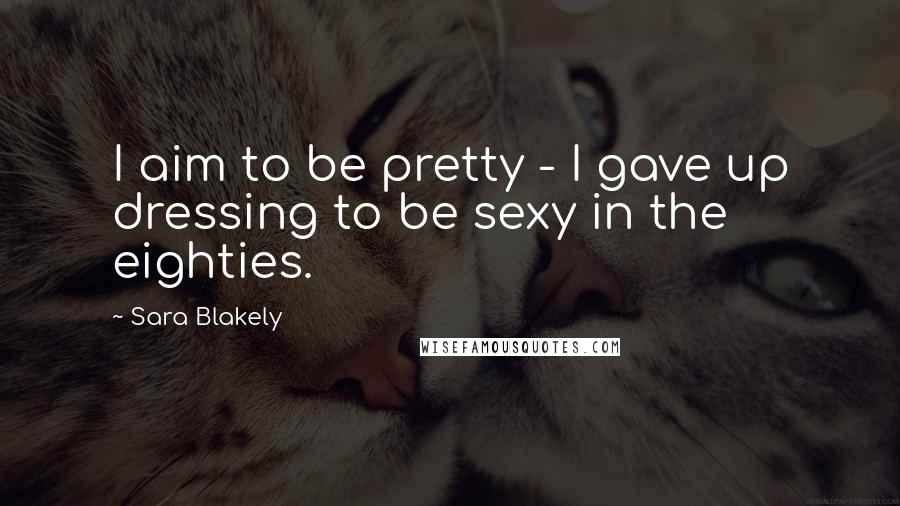 Sara Blakely Quotes: I aim to be pretty - I gave up dressing to be sexy in the eighties.