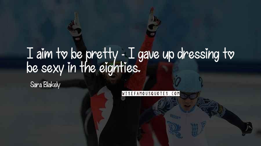 Sara Blakely Quotes: I aim to be pretty - I gave up dressing to be sexy in the eighties.