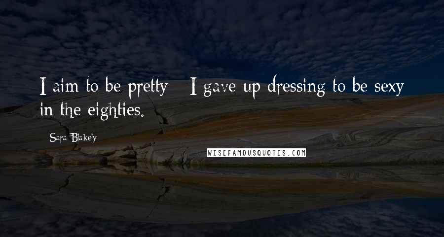 Sara Blakely Quotes: I aim to be pretty - I gave up dressing to be sexy in the eighties.