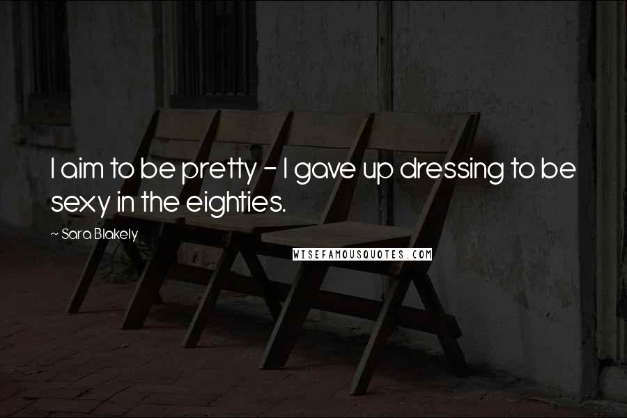 Sara Blakely Quotes: I aim to be pretty - I gave up dressing to be sexy in the eighties.