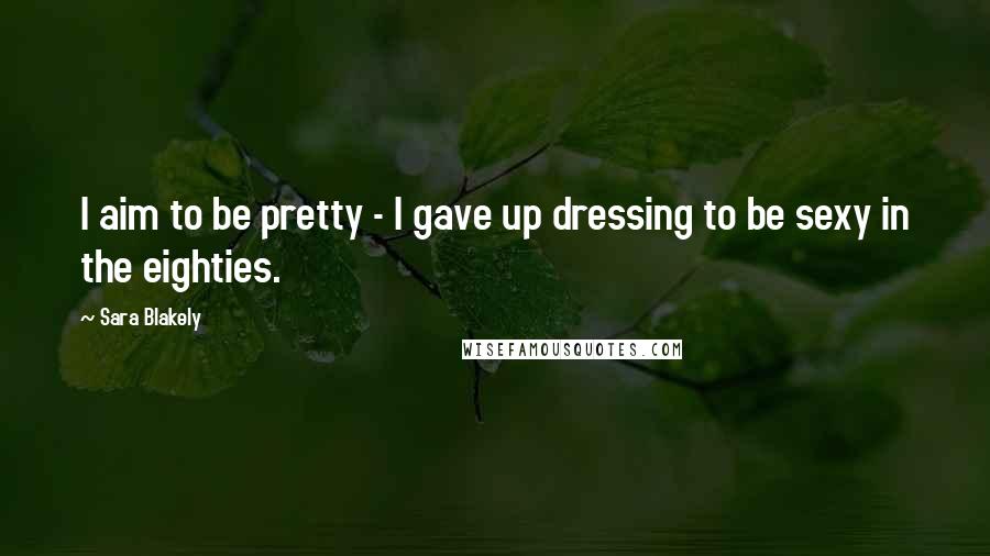 Sara Blakely Quotes: I aim to be pretty - I gave up dressing to be sexy in the eighties.