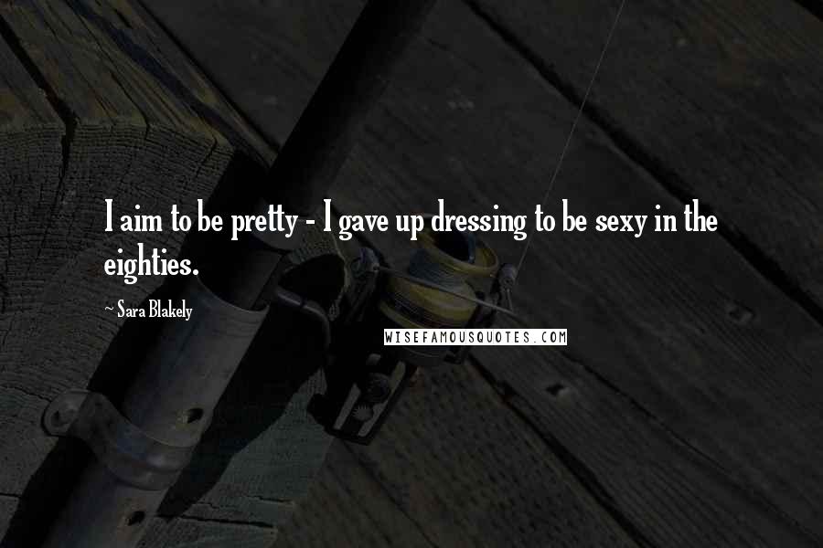 Sara Blakely Quotes: I aim to be pretty - I gave up dressing to be sexy in the eighties.