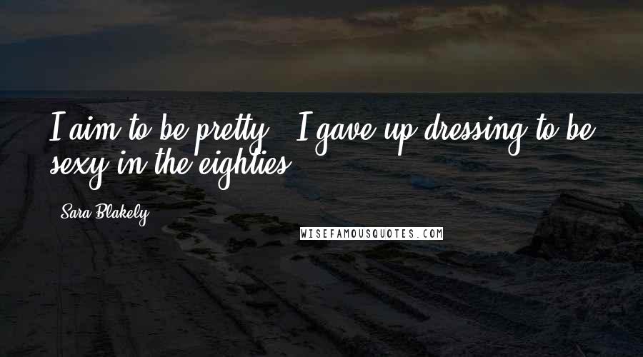 Sara Blakely Quotes: I aim to be pretty - I gave up dressing to be sexy in the eighties.