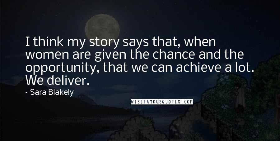 Sara Blakely Quotes: I think my story says that, when women are given the chance and the opportunity, that we can achieve a lot. We deliver.