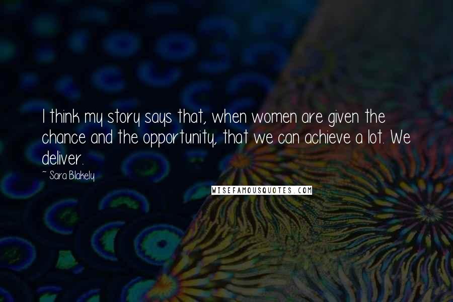 Sara Blakely Quotes: I think my story says that, when women are given the chance and the opportunity, that we can achieve a lot. We deliver.