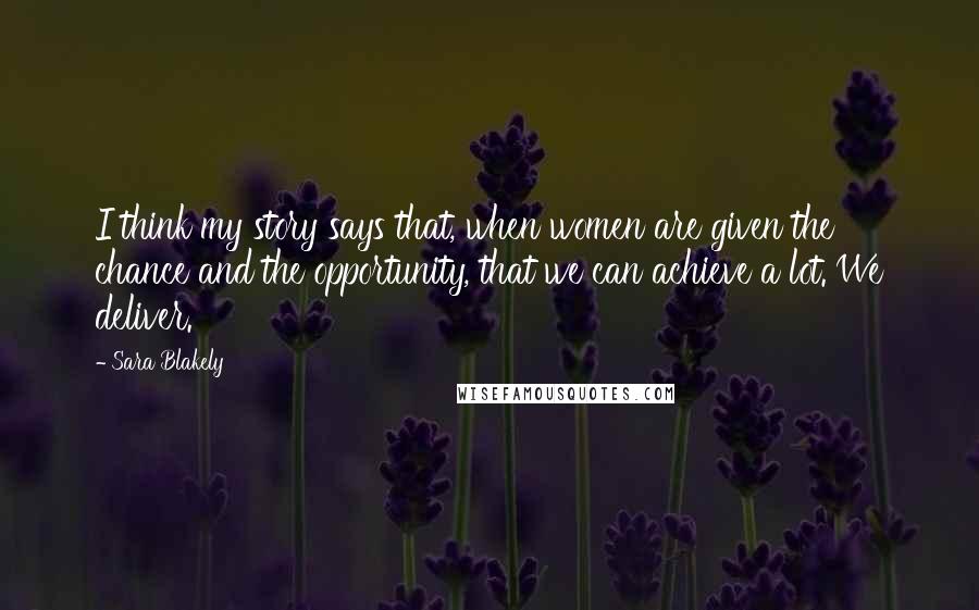 Sara Blakely Quotes: I think my story says that, when women are given the chance and the opportunity, that we can achieve a lot. We deliver.