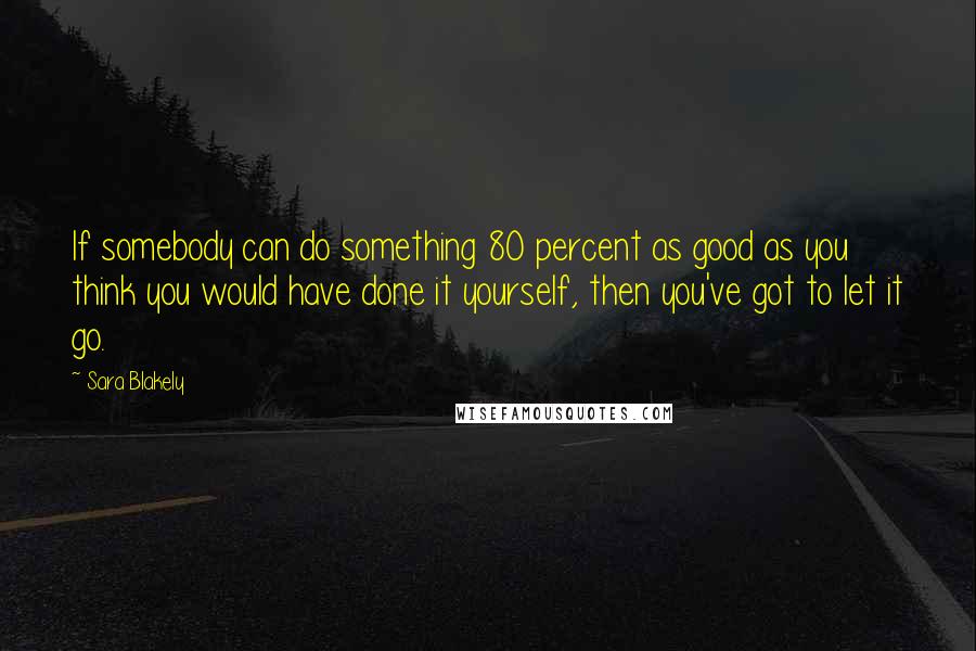 Sara Blakely Quotes: If somebody can do something 80 percent as good as you think you would have done it yourself, then you've got to let it go.