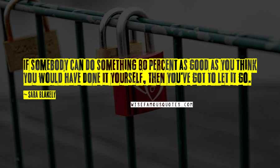 Sara Blakely Quotes: If somebody can do something 80 percent as good as you think you would have done it yourself, then you've got to let it go.