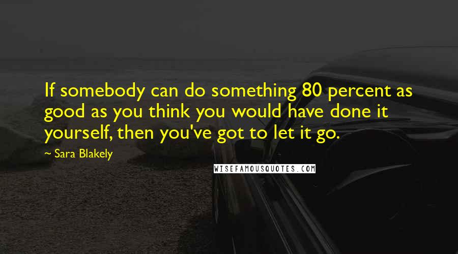 Sara Blakely Quotes: If somebody can do something 80 percent as good as you think you would have done it yourself, then you've got to let it go.