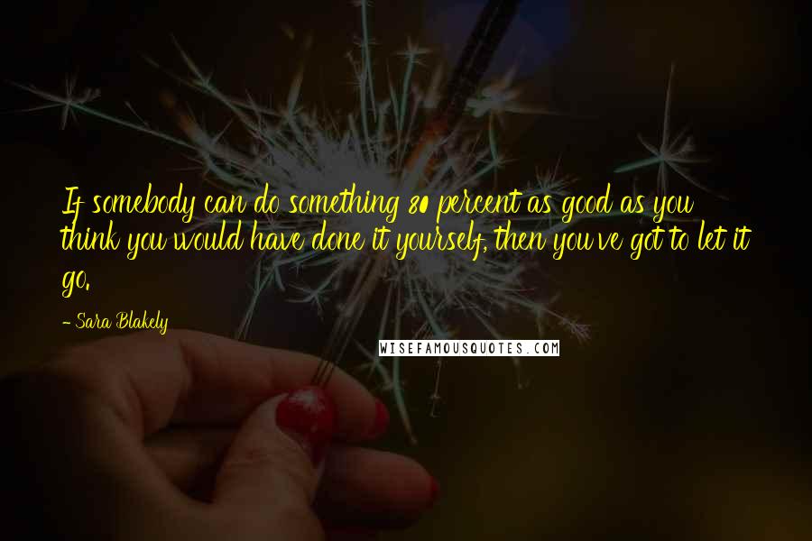 Sara Blakely Quotes: If somebody can do something 80 percent as good as you think you would have done it yourself, then you've got to let it go.