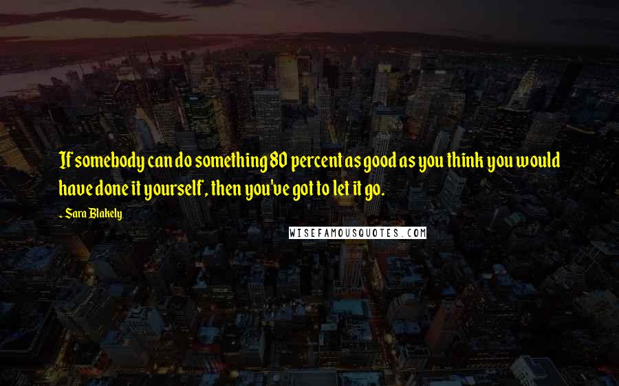 Sara Blakely Quotes: If somebody can do something 80 percent as good as you think you would have done it yourself, then you've got to let it go.