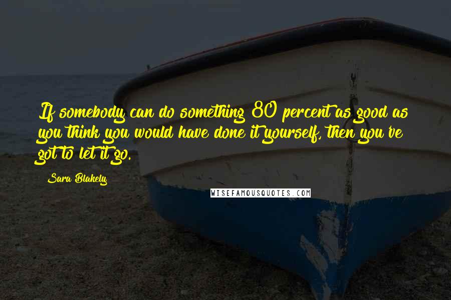 Sara Blakely Quotes: If somebody can do something 80 percent as good as you think you would have done it yourself, then you've got to let it go.