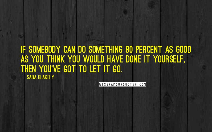 Sara Blakely Quotes: If somebody can do something 80 percent as good as you think you would have done it yourself, then you've got to let it go.