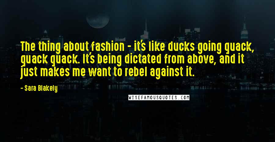 Sara Blakely Quotes: The thing about fashion - it's like ducks going quack, quack quack. It's being dictated from above, and it just makes me want to rebel against it.