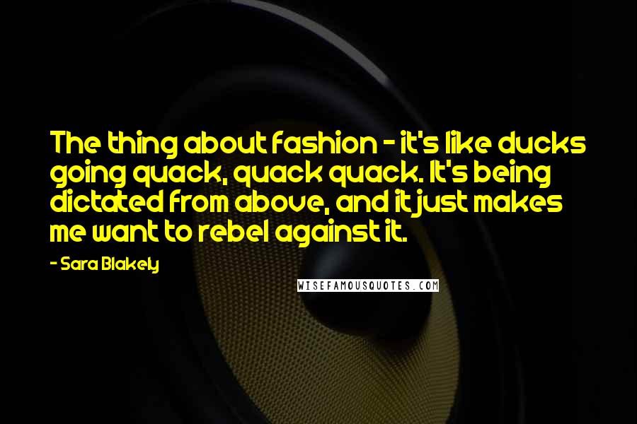 Sara Blakely Quotes: The thing about fashion - it's like ducks going quack, quack quack. It's being dictated from above, and it just makes me want to rebel against it.