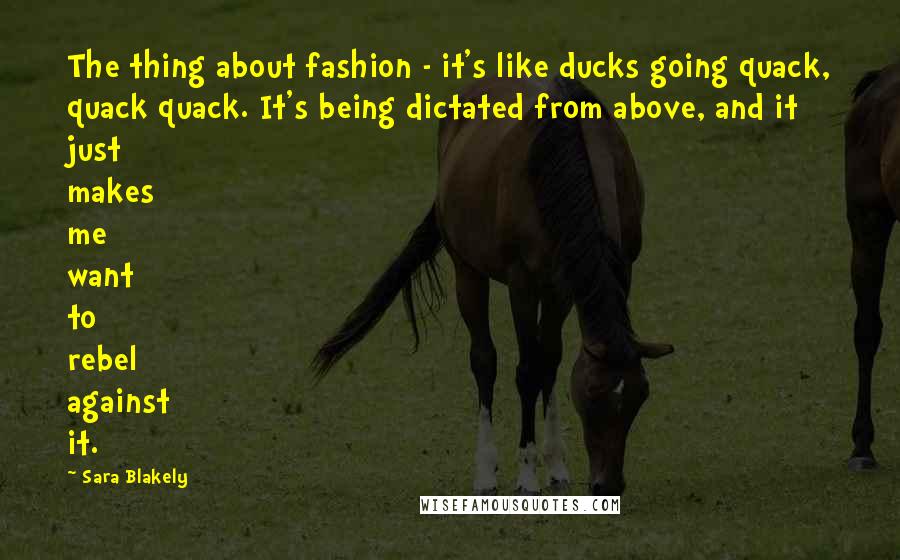 Sara Blakely Quotes: The thing about fashion - it's like ducks going quack, quack quack. It's being dictated from above, and it just makes me want to rebel against it.