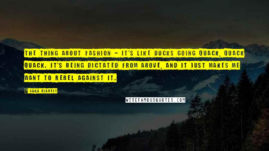 Sara Blakely Quotes: The thing about fashion - it's like ducks going quack, quack quack. It's being dictated from above, and it just makes me want to rebel against it.