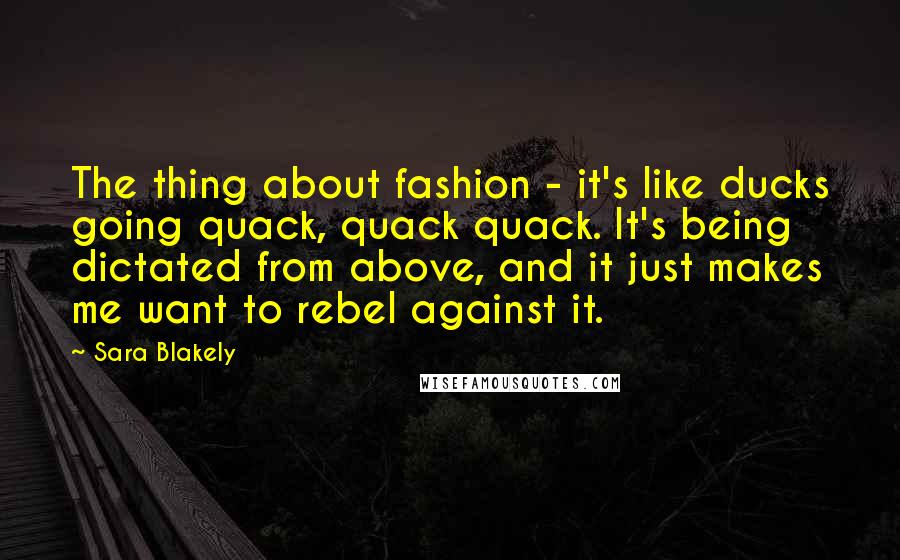 Sara Blakely Quotes: The thing about fashion - it's like ducks going quack, quack quack. It's being dictated from above, and it just makes me want to rebel against it.