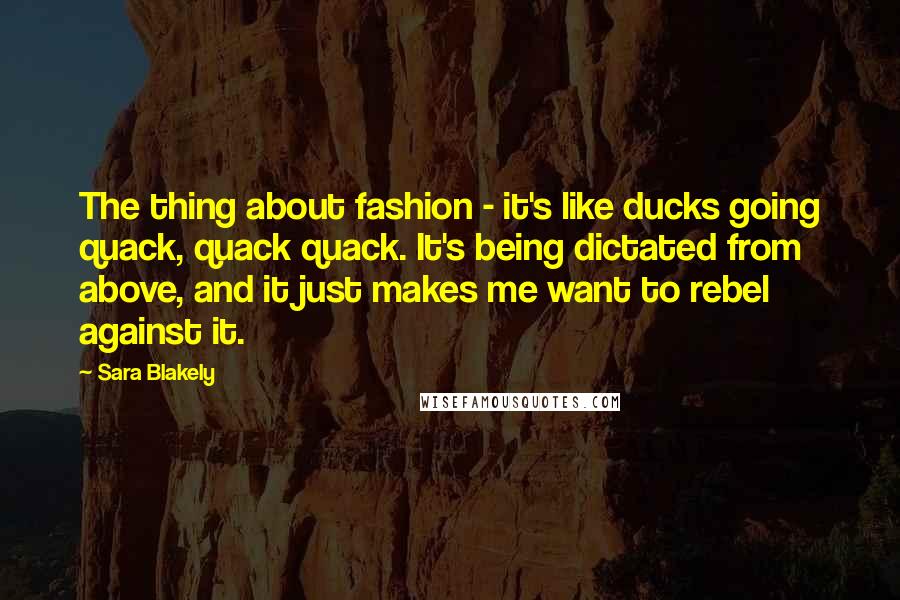 Sara Blakely Quotes: The thing about fashion - it's like ducks going quack, quack quack. It's being dictated from above, and it just makes me want to rebel against it.