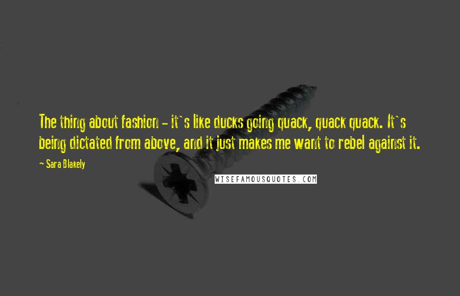 Sara Blakely Quotes: The thing about fashion - it's like ducks going quack, quack quack. It's being dictated from above, and it just makes me want to rebel against it.