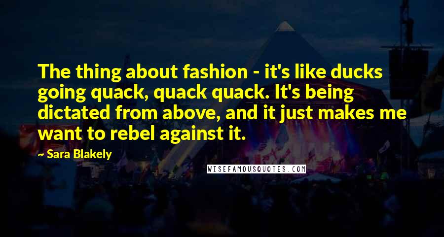 Sara Blakely Quotes: The thing about fashion - it's like ducks going quack, quack quack. It's being dictated from above, and it just makes me want to rebel against it.