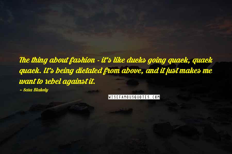Sara Blakely Quotes: The thing about fashion - it's like ducks going quack, quack quack. It's being dictated from above, and it just makes me want to rebel against it.