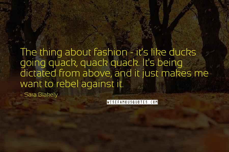 Sara Blakely Quotes: The thing about fashion - it's like ducks going quack, quack quack. It's being dictated from above, and it just makes me want to rebel against it.