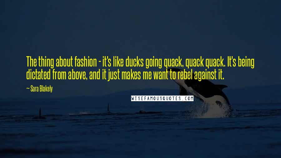 Sara Blakely Quotes: The thing about fashion - it's like ducks going quack, quack quack. It's being dictated from above, and it just makes me want to rebel against it.