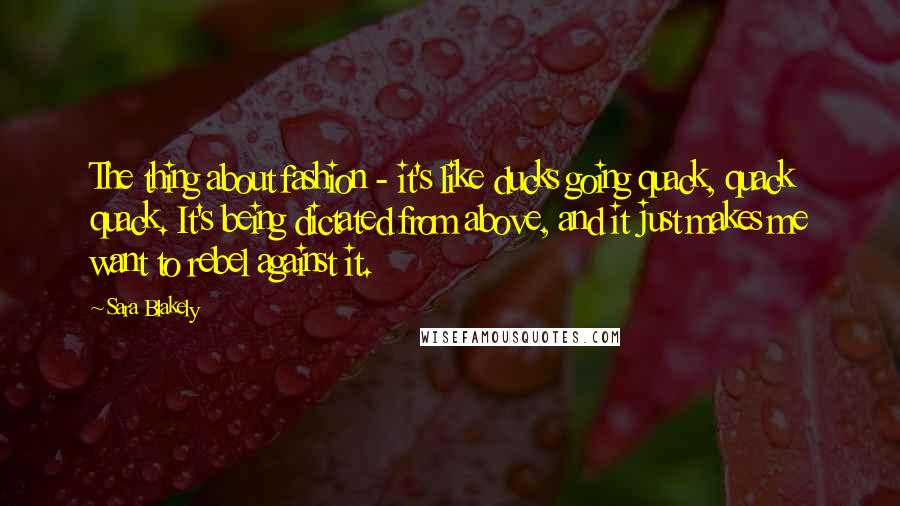 Sara Blakely Quotes: The thing about fashion - it's like ducks going quack, quack quack. It's being dictated from above, and it just makes me want to rebel against it.