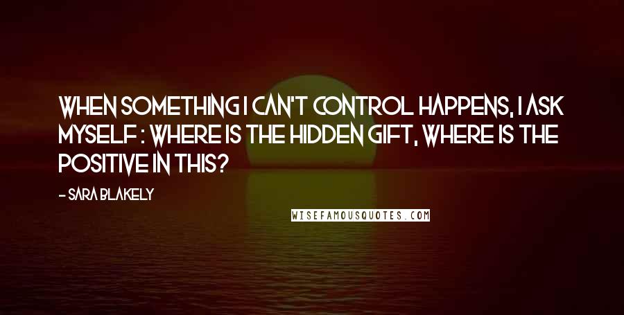 Sara Blakely Quotes: When something I can't control happens, I ask myself : where is the hidden gift, where is the positive in this?