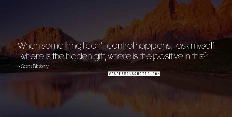 Sara Blakely Quotes: When something I can't control happens, I ask myself : where is the hidden gift, where is the positive in this?