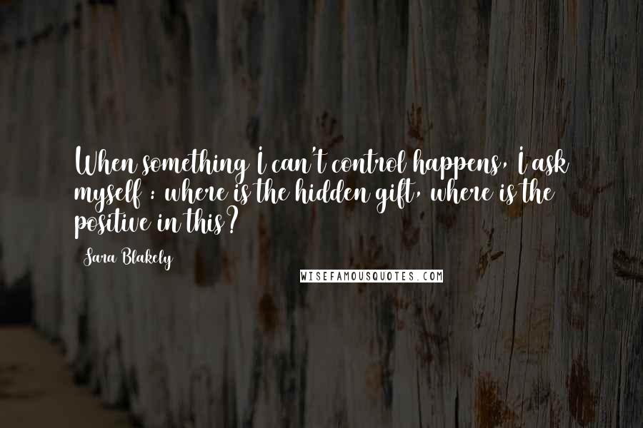 Sara Blakely Quotes: When something I can't control happens, I ask myself : where is the hidden gift, where is the positive in this?