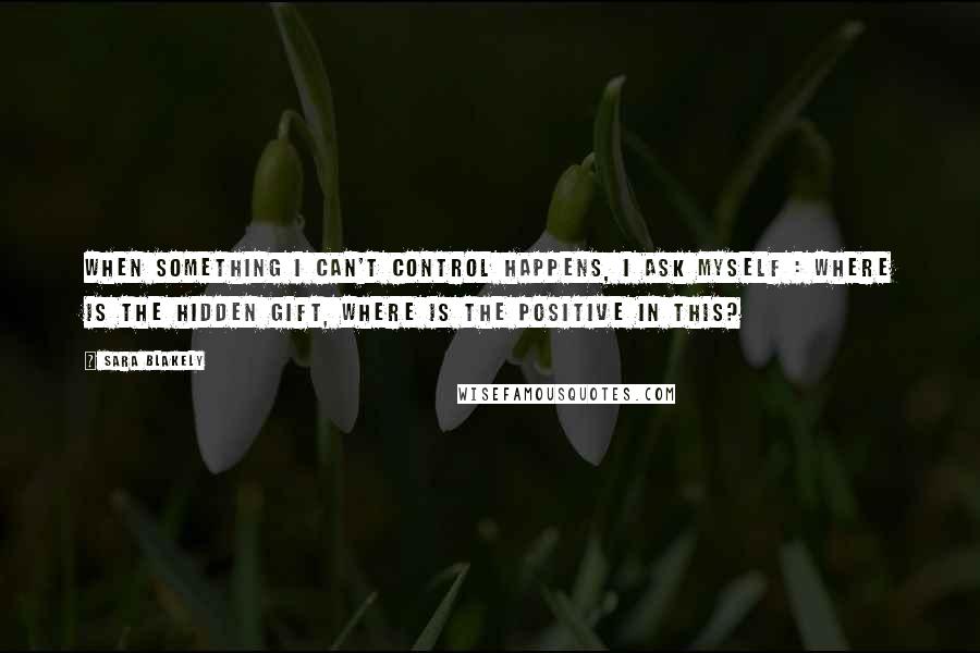 Sara Blakely Quotes: When something I can't control happens, I ask myself : where is the hidden gift, where is the positive in this?