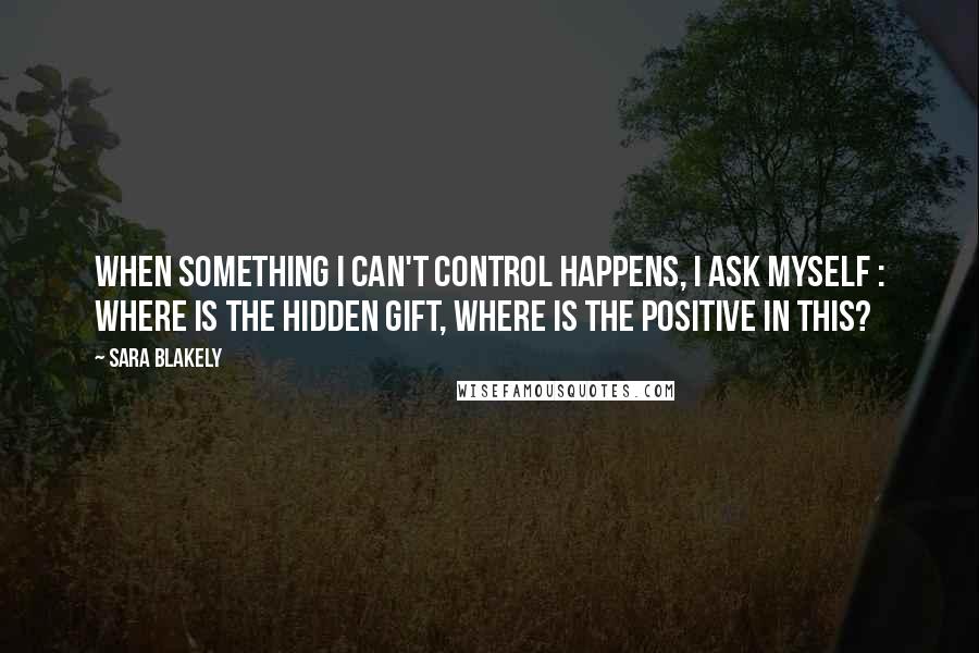 Sara Blakely Quotes: When something I can't control happens, I ask myself : where is the hidden gift, where is the positive in this?