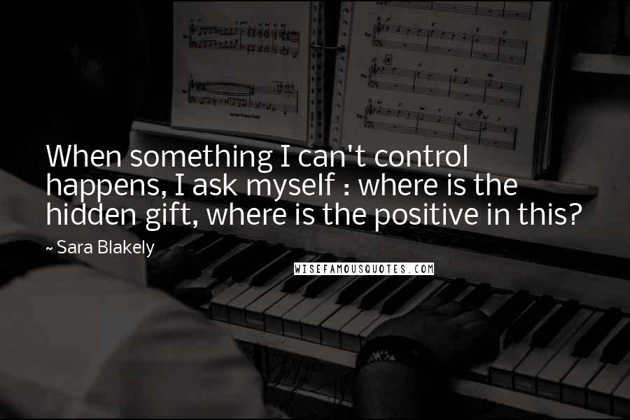 Sara Blakely Quotes: When something I can't control happens, I ask myself : where is the hidden gift, where is the positive in this?