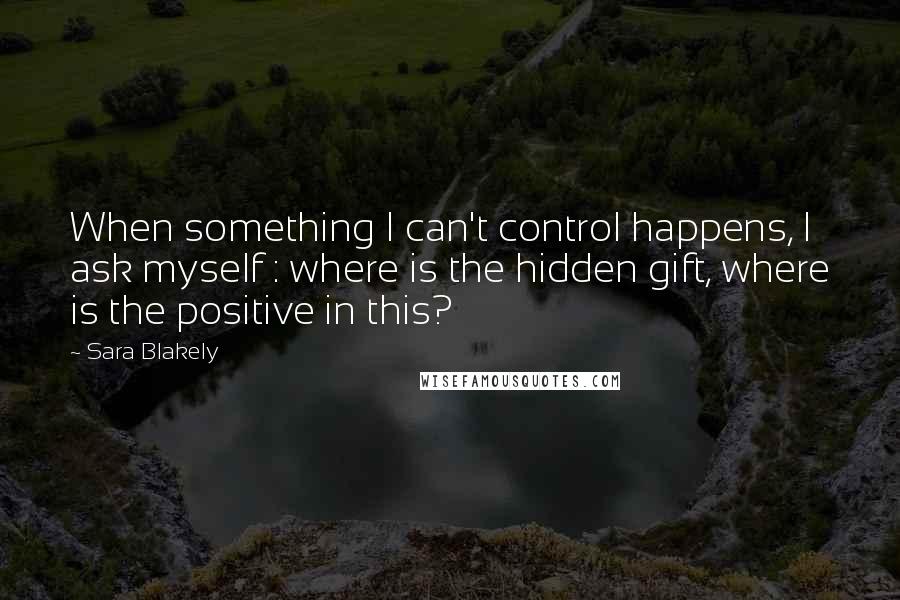 Sara Blakely Quotes: When something I can't control happens, I ask myself : where is the hidden gift, where is the positive in this?