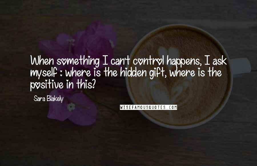 Sara Blakely Quotes: When something I can't control happens, I ask myself : where is the hidden gift, where is the positive in this?