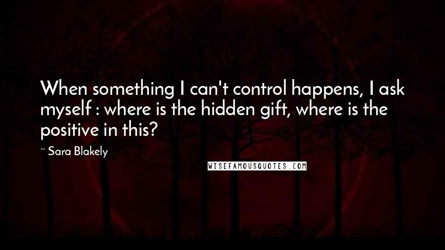 Sara Blakely Quotes: When something I can't control happens, I ask myself : where is the hidden gift, where is the positive in this?