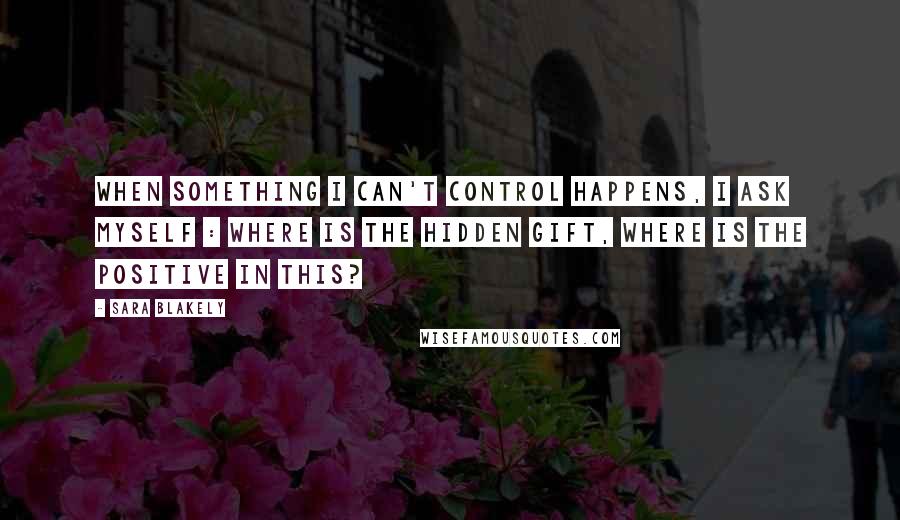 Sara Blakely Quotes: When something I can't control happens, I ask myself : where is the hidden gift, where is the positive in this?