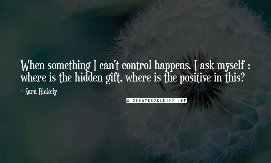 Sara Blakely Quotes: When something I can't control happens, I ask myself : where is the hidden gift, where is the positive in this?